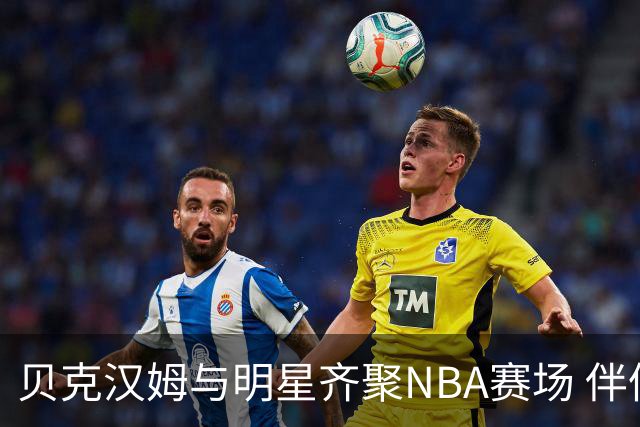 贝克汉姆与明星齐聚NBA赛场 伴侣甜蜜瞬间大放送